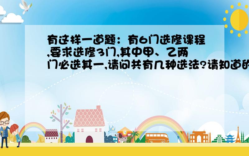 有这样一道题：有6门选修课程,要求选修3门,其中甲、乙两门必选其一,请问共有几种选法?请知道的朋友能给个准确的答复,