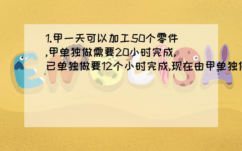 1.甲一天可以加工50个零件,甲单独做需要20小时完成,已单独做要12个小时完成,现在由甲单独做4小时,剩下的由甲乙和作完成,问甲乙两人合做的时间是多少?