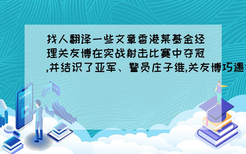 找人翻译一些文章香港某基金经理关友博在实战射击比赛中夺冠,并结识了亚军、警员庄子维,关友博巧遇抢  枪王之王劫案,他连续开枪击毙了4名劫匪,成了市民眼中的英雄,其实关正是此事的