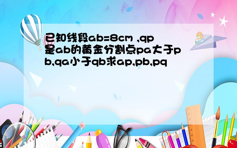 已知线段ab=8cm ,qp是ab的黄金分割点pa大于pb,qa小于qb求ap,pb,pq