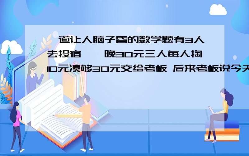 一道让人脑子昏的数学题有3人去投宿,一晚30元三人每人掏10元凑够30元交给老板 后来老板说今天优惠只要25元就够,拿出5元命令服务生退还给他们,服务生偷偷藏起2元,然后,把剩下的3元钱分给