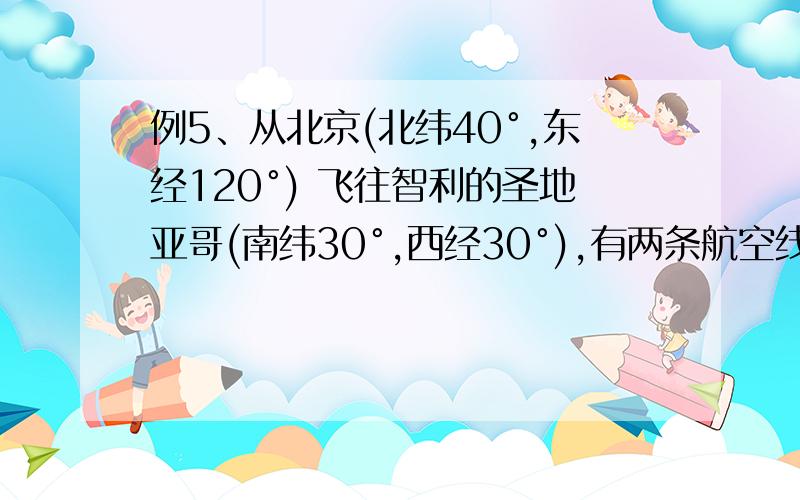 例5、从北京(北纬40°,东经120°) 飞往智利的圣地亚哥(南纬30°,西经30°),有两条航空线供其选择：甲航空线：从北京向西飞到纽约(北纬40,西 经70°),然后向南飞到目的地．乙航空线：从北京向南