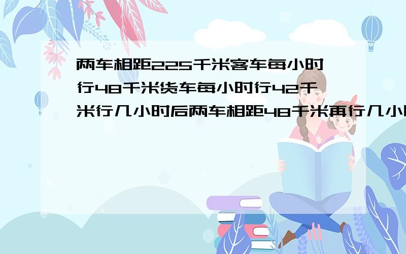 两车相距225千米客车每小时行48千米货车每小时行42千米行几小时后两车相距48千米再行几小时后两车还相距45