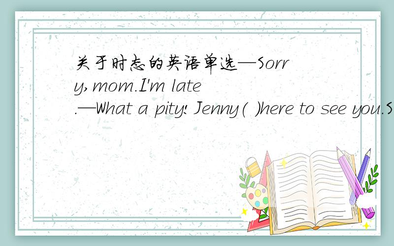 关于时态的英语单选—Sorry,mom.I'm late.—What a pity!Jenny( )here to see you.She should be on her way home now.A.is B.was C.had been D.will be我选的是C,错了.答案上给的是B,为什么啊