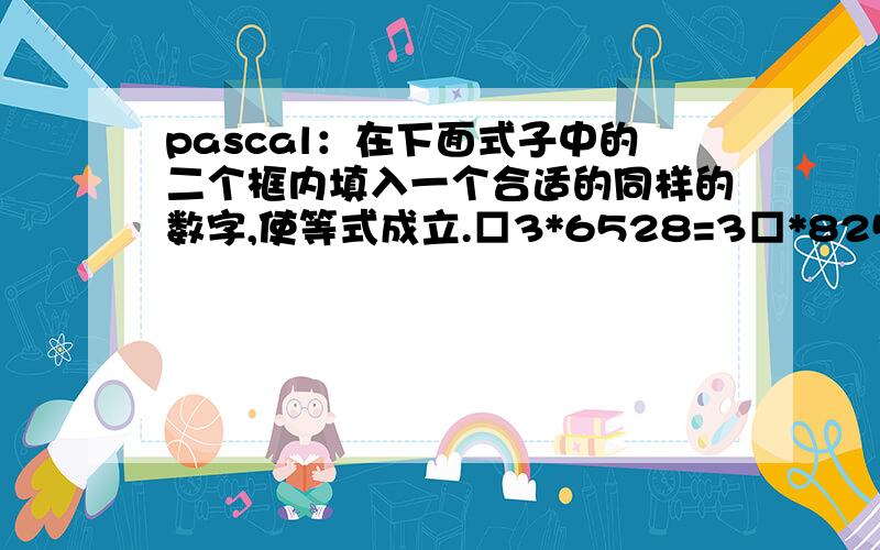 pascal：在下面式子中的二个框内填入一个合适的同样的数字,使等式成立.□3*6528=3□*8256写出pascal程序（求出□的值）看答案的质量 100之间