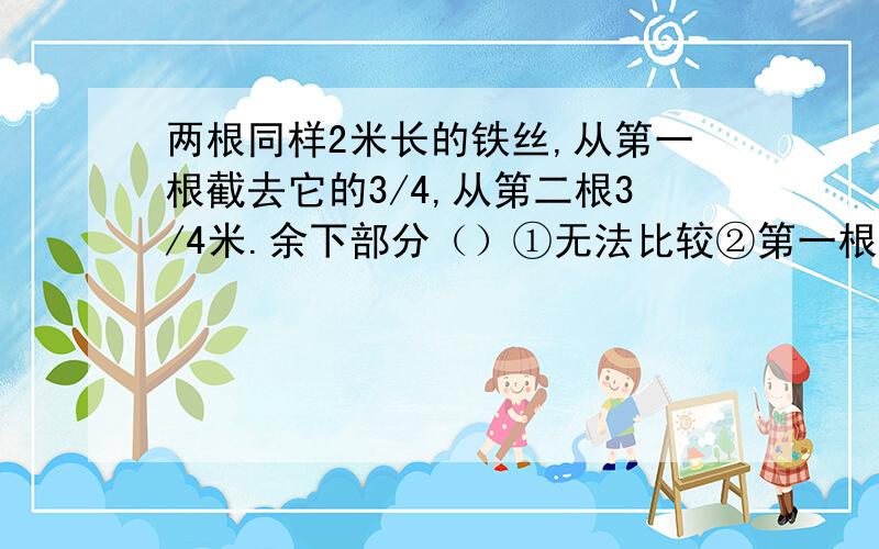 两根同样2米长的铁丝,从第一根截去它的3/4,从第二根3/4米.余下部分（）①无法比较②第一根长③第二根长④长度相等