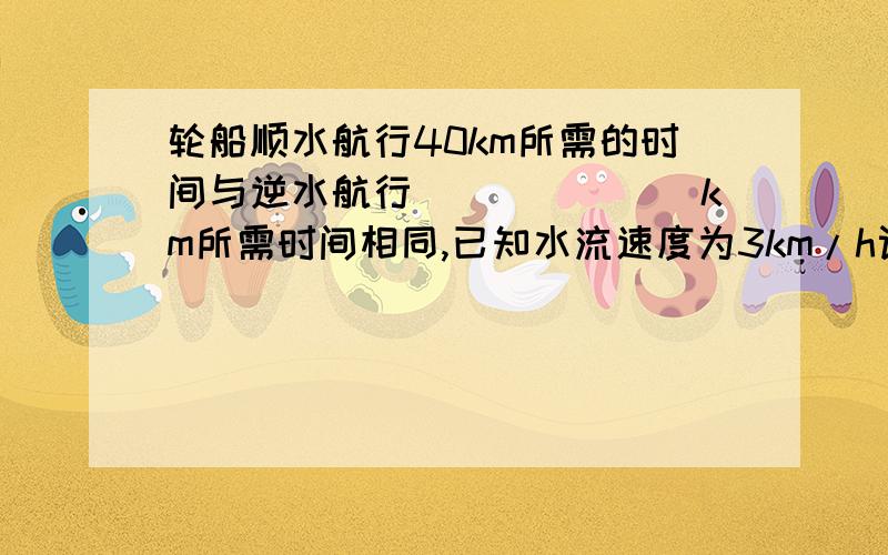 轮船顺水航行40km所需的时间与逆水航行_______km所需时间相同,已知水流速度为3km/h设轮船在静水中的速度为5km/h.km（千米） h（小时）