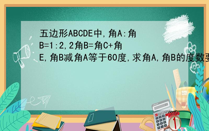 五边形ABCDE中,角A:角B=1:2,2角B=角C+角E,角B减角A等于60度,求角A,角B的度数要过程哦