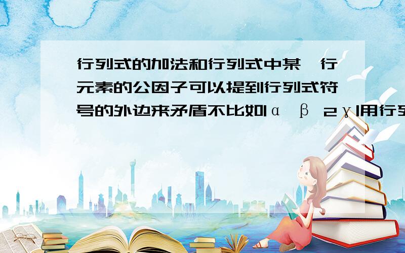 行列式的加法和行列式中某一行元素的公因子可以提到行列式符号的外边来矛盾不比如|α β 2γ|用行列式加法可等于|α β γ|+|α β γ|=2|α β γ| 但是又因行列式中某一行元素的公因子可以提到