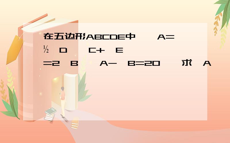 在五边形ABCDE中,∠A=½∠D,∠C+∠E=2∠B,∠A-∠B=20°,求∠A,∠B的度数.