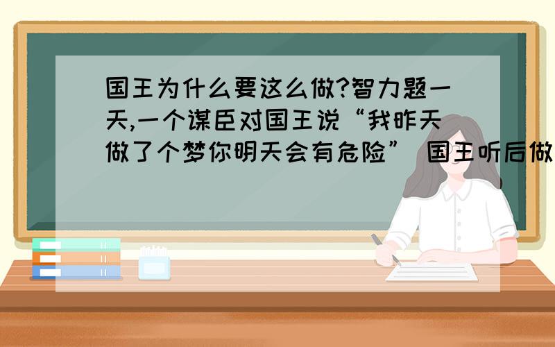 国王为什么要这么做?智力题一天,一个谋臣对国王说“我昨天做了个梦你明天会有危险” 国王听后做好准备,第二天果然发生了危险,由于有所准备国王并无大碍,事后国王奖励了很多金子给那