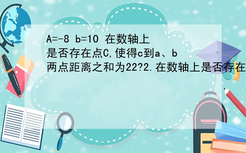 A=-8 b=10 在数轴上是否存在点C,使得c到a、b两点距离之和为22?2.在数轴上是否存在点d,使得d到a、b两点距离之差为10?3.点p从a向左运动，pb-pa是否为定值？如果是，请求出定值，若不是，求出变化