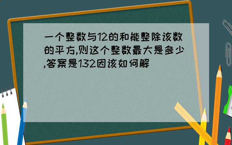 一个整数与12的和能整除该数的平方,则这个整数最大是多少,答案是132因该如何解