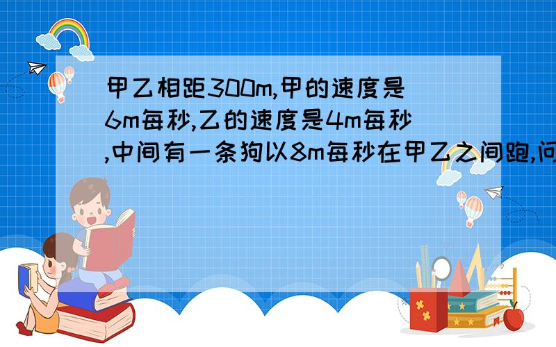 甲乙相距300m,甲的速度是6m每秒,乙的速度是4m每秒,中间有一条狗以8m每秒在甲乙之间跑,问当甲乙相遇时狗跑了多远?