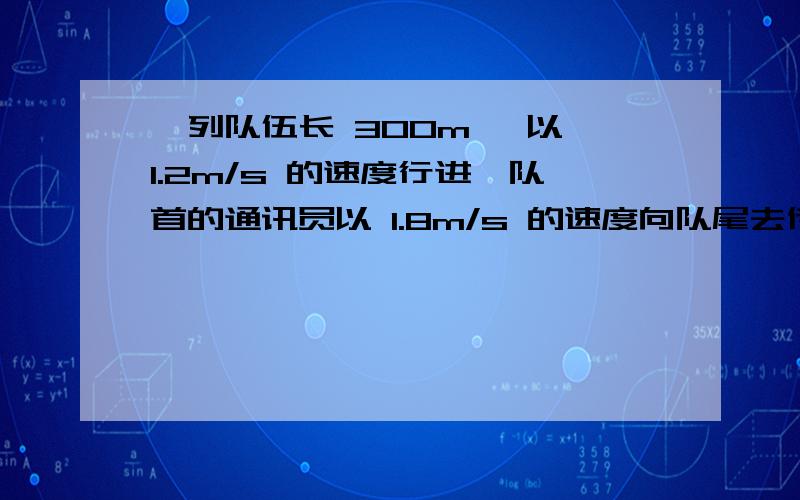 一列队伍长 300m ,以 1.2m/s 的速度行进,队首的通讯员以 1.8m/s 的速度向队尾去传达命令,然后立即以原速返回队首,从通讯员开始传令到返回队首,队伍前进了多少?通讯员走过的路程为多少?