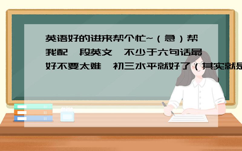 英语好的进来帮个忙~（急）帮我配一段英文,不少于六句话最好不要太难,初三水平就好了（其实就是看图说英文啦= =）