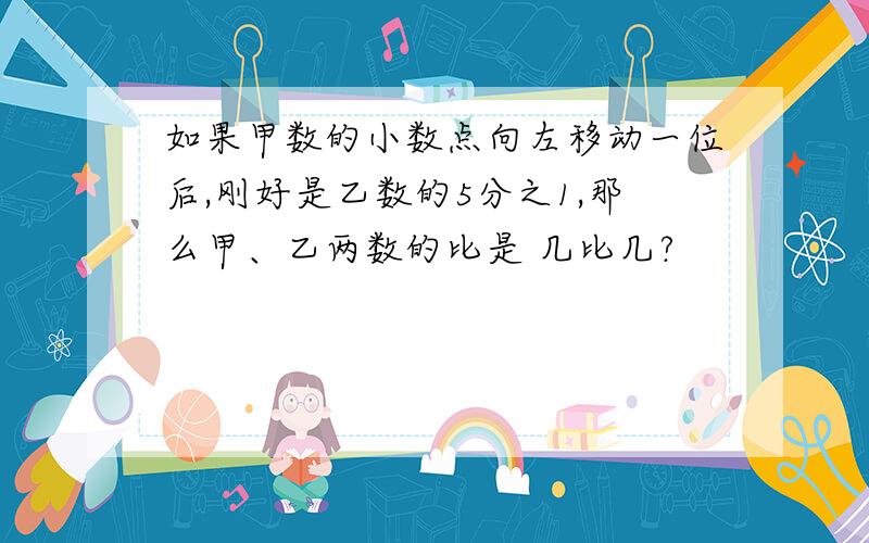 如果甲数的小数点向左移动一位后,刚好是乙数的5分之1,那么甲、乙两数的比是 几比几?