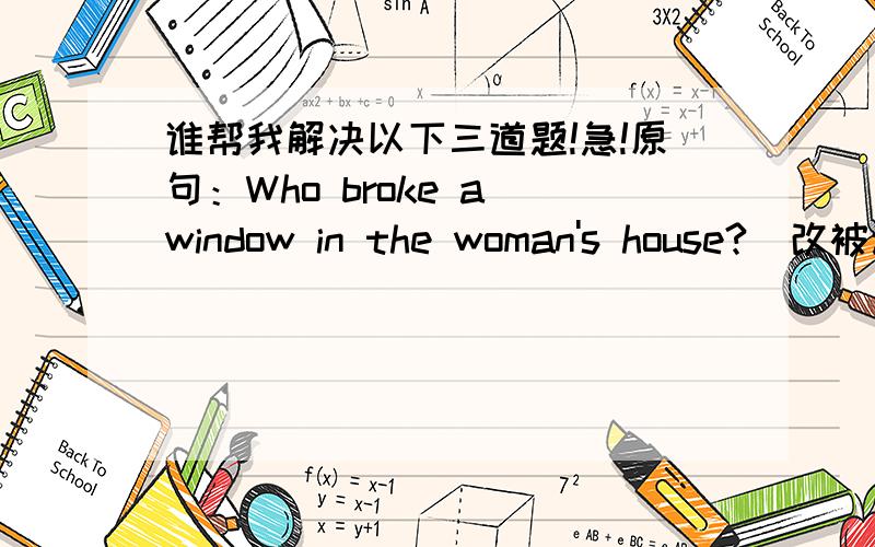 谁帮我解决以下三道题!急!原句：Who broke a window in the woman's house?(改被动语态)Whom( )a window in the woman's house( )by?原句：They are against our project,so we have to change it(保持原意）They aren't( )( )of our projec