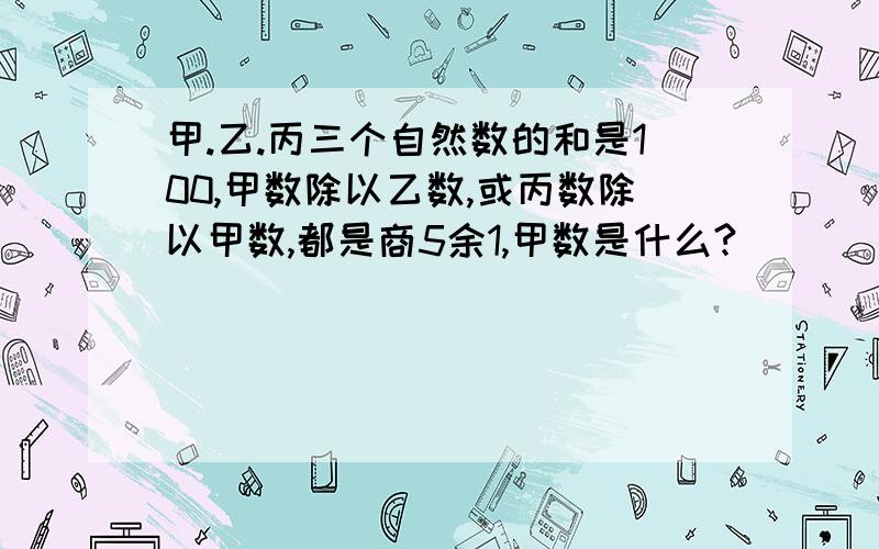 甲.乙.丙三个自然数的和是100,甲数除以乙数,或丙数除以甲数,都是商5余1,甲数是什么?