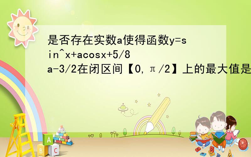 是否存在实数a使得函数y=sin^x+acosx+5/8a-3/2在闭区间【0,π/2】上的最大值是1?若存在,求出对应的a值不存在说明理由急!过程详细,好的加分哦