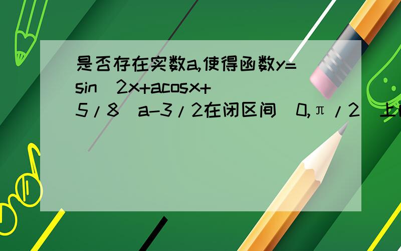 是否存在实数a,使得函数y=sin^2x+acosx+（5/8）a-3/2在闭区间[0,π/2]上的最大值是1?若存在,求对应的a值,若不存在,试说明理由.