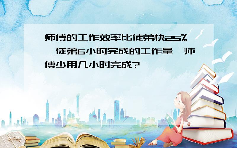 师傅的工作效率比徒弟快25%,徒弟6小时完成的工作量,师傅少用几小时完成?