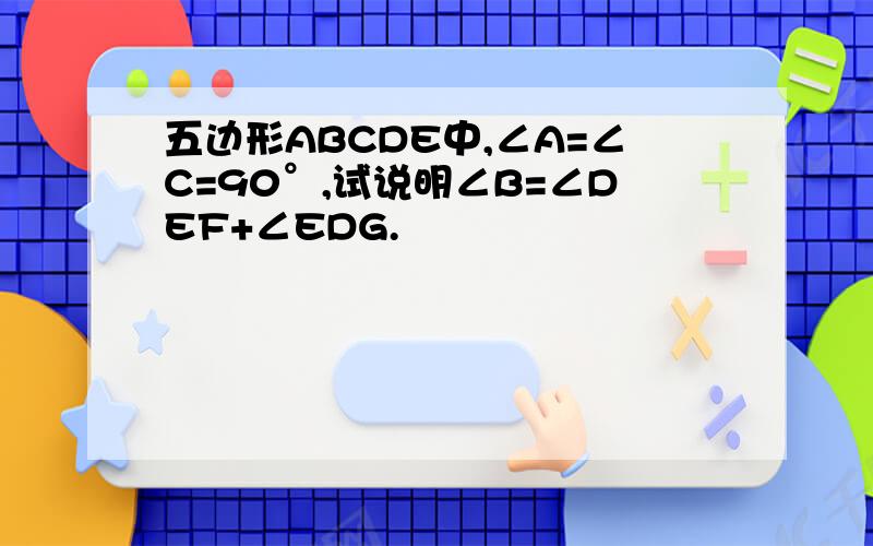 五边形ABCDE中,∠A=∠C=90°,试说明∠B=∠DEF+∠EDG.