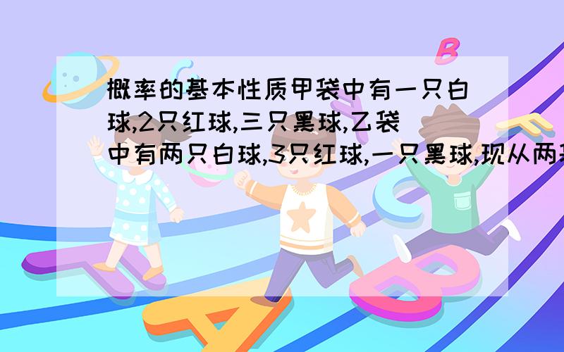 概率的基本性质甲袋中有一只白球,2只红球,三只黑球,乙袋中有两只白球,3只红球,一只黑球,现从两袋中各取一球,求两球颜色相同的概率.