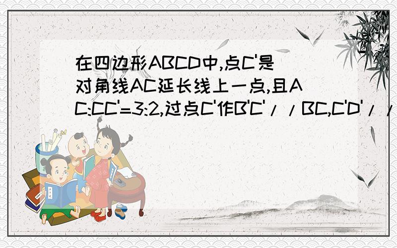 在四边形ABCD中,点C'是对角线AC延长线上一点,且AC:CC'=3:2,过点C'作B'C'//BC,C'D'//CD,分别与AB,AD的延长线交于点B',D'.求证四边形ABCD相似于A'B'C'D'