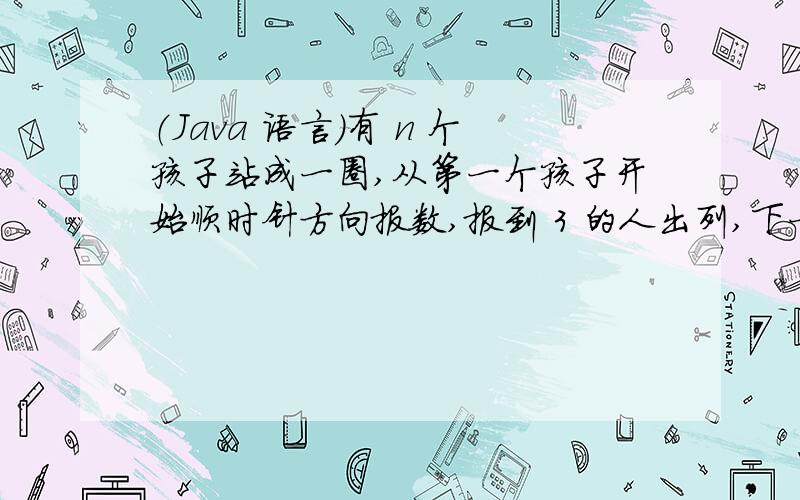 （Java 语言）有 n 个孩子站成一圈,从第一个孩子开始顺时针方向报数,报到 3 的人出列,下一个人继续从 1从 1报数,直到最后剩下一个孩子为止.问剩下第几个孩子.下面的程序以 10 个孩子为例,