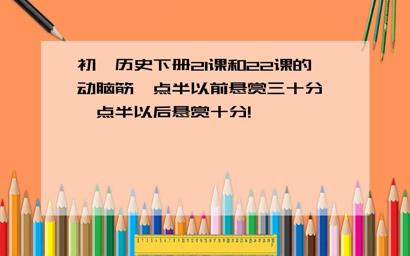 初一历史下册21课和22课的动脑筋一点半以前悬赏三十分,一点半以后悬赏十分!