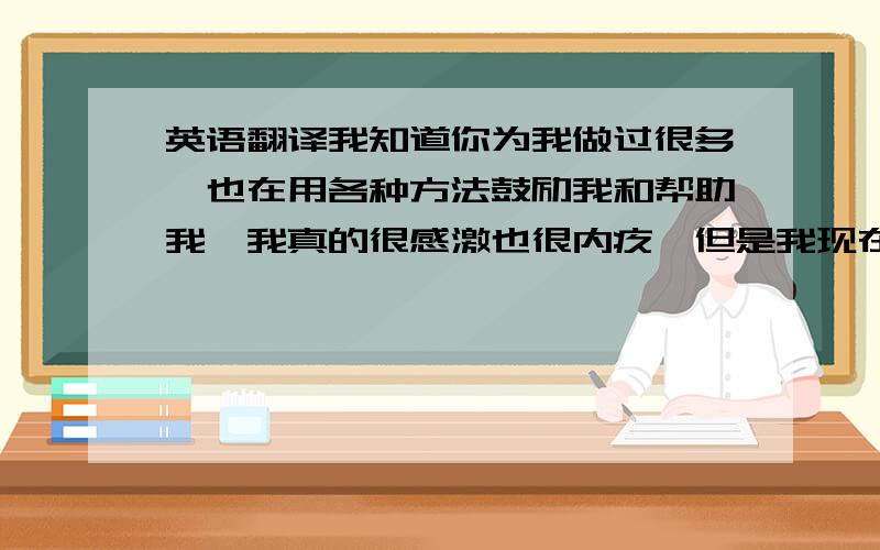 英语翻译我知道你为我做过很多,也在用各种方法鼓励我和帮助我,我真的很感激也很内疚,但是我现在再一直对你说谢谢和对不起你还会接受吗,所以自你在美国的第一个学期我给你发的最后一