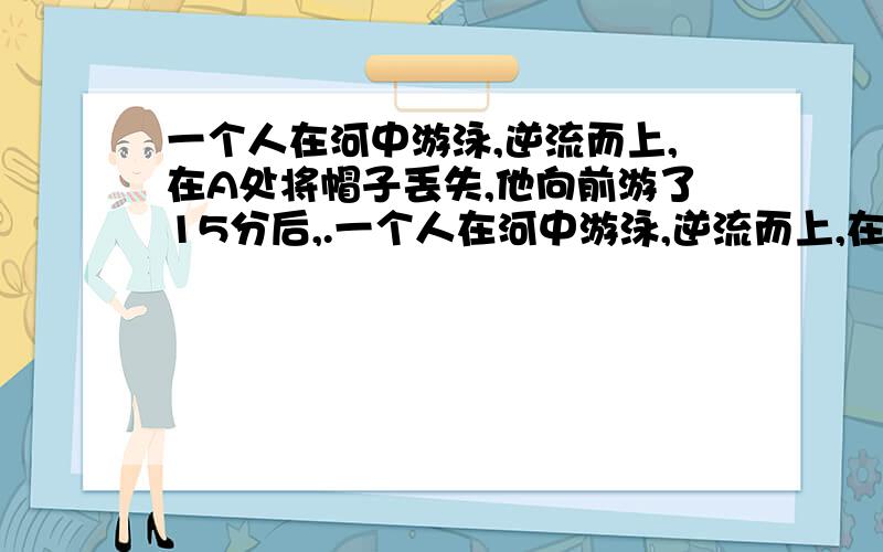 一个人在河中游泳,逆流而上,在A处将帽子丢失,他向前游了15分后,.一个人在河中游泳,逆流而上,在A处将帽子丢失,他向前游了15分后,才发现帽子丢了,立即返回去找,在离A处15千米的地方追到了