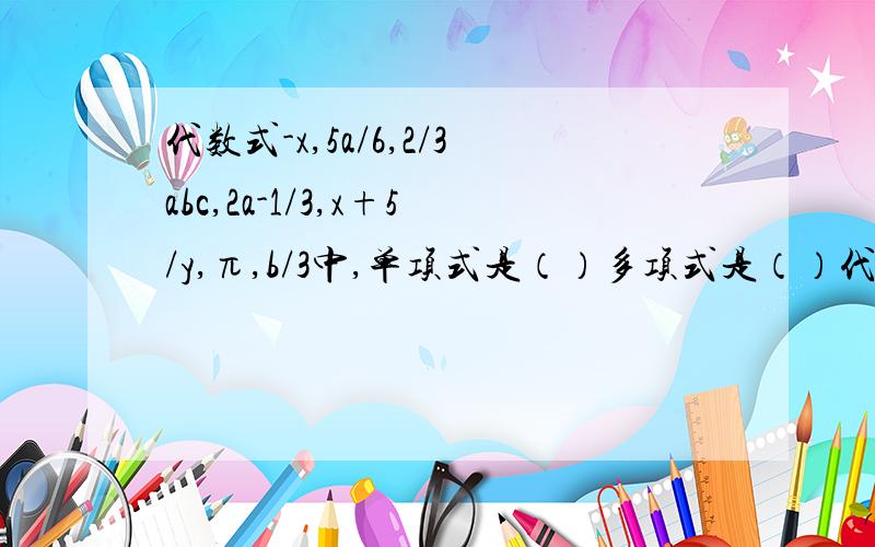 代数式-x,5a/6,2/3abc,2a-1/3,x+5/y,π,b/3中,单项式是（）多项式是（）代数式 -x,5a/6,2/3abc,2a-1/3,x+5/y,π,b/3 中,单项式是（）多项式是（）