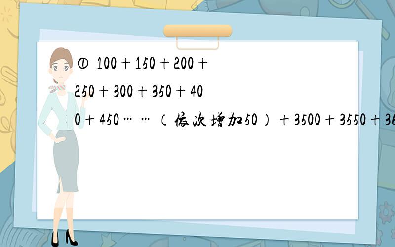 ① 100+150+200+250+300+350+400+450……（依次增加50）+3500+3550+3600=?② 100+150+200+250+300+350+400+450……（以此增加50,和上一题一样）+3000+3050+3100=?