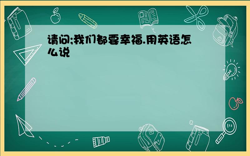 请问;我们都要幸福.用英语怎么说