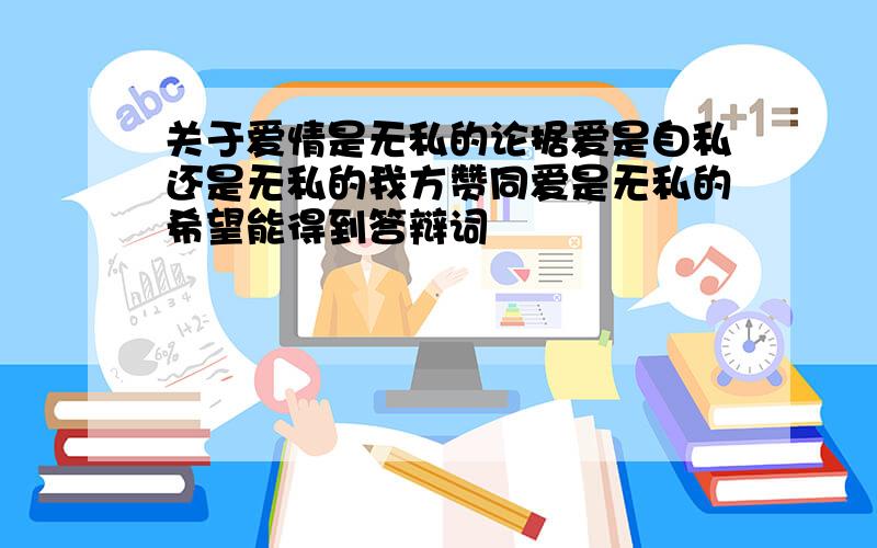 关于爱情是无私的论据爱是自私还是无私的我方赞同爱是无私的希望能得到答辩词