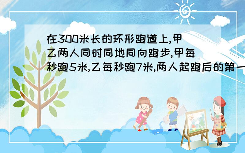 在300米长的环形跑道上,甲乙两人同时同地同向跑步,甲每秒跑5米,乙每秒跑7米,两人起跑后的第一次相遇点在起跑线前多少米?