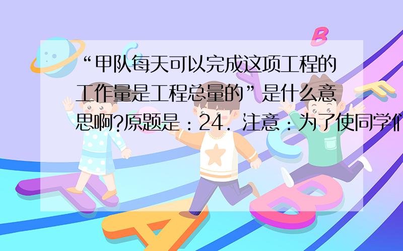 “甲队每天可以完成这项工程的工作量是工程总量的”是什么意思啊?原题是：24．注意：为了使同学们更好地解答本题，我们提供了一种解题思路，你可以依照这个思路按下面的要求填空，