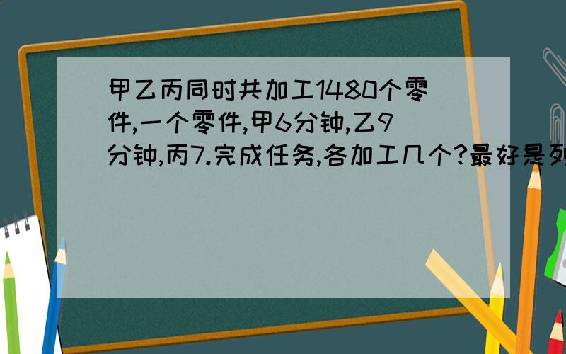 甲乙丙同时共加工1480个零件,一个零件,甲6分钟,乙9分钟,丙7.完成任务,各加工几个?最好是列方程!