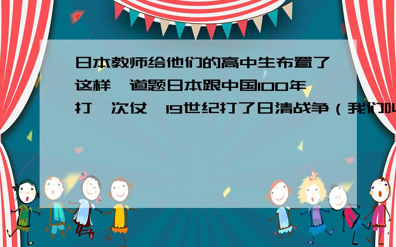 日本教师给他们的高中生布置了这样一道题日本跟中国100年打一次仗,19世纪打了日清战争（我们叫甲午战争）,20世纪打了一场日中战争（我们叫抗日战争）,21世纪如果日本跟中国开火,你认为