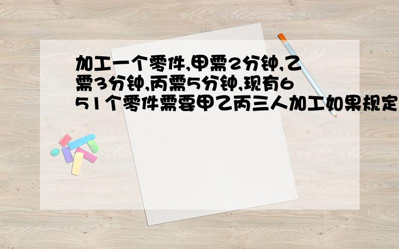 加工一个零件,甲需2分钟,乙需3分钟,丙需5分钟,现有651个零件需要甲乙丙三人加工如果规定用同样的时间完成任务,那么各加工多少个