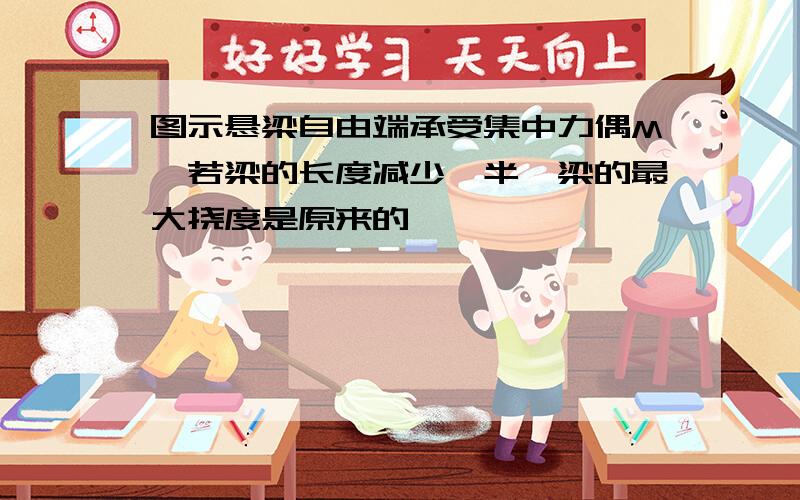 图示悬梁自由端承受集中力偶M,若梁的长度减少一半,梁的最大挠度是原来的