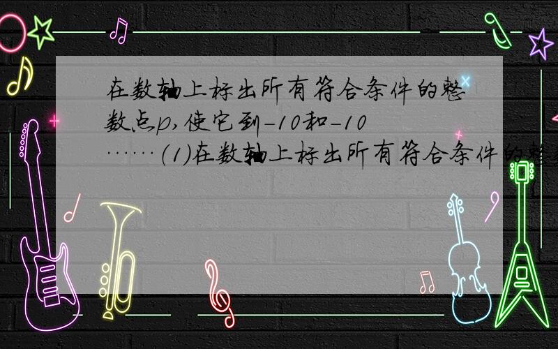 在数轴上标出所有符合条件的整数点p,使它到-10和-10……（1）在数轴上标出所有符合条件的整数点p,使它到-10和-10的距离为20,并求所有这些整数的和；（2）找出（1）中满足10到-10的距离大于1