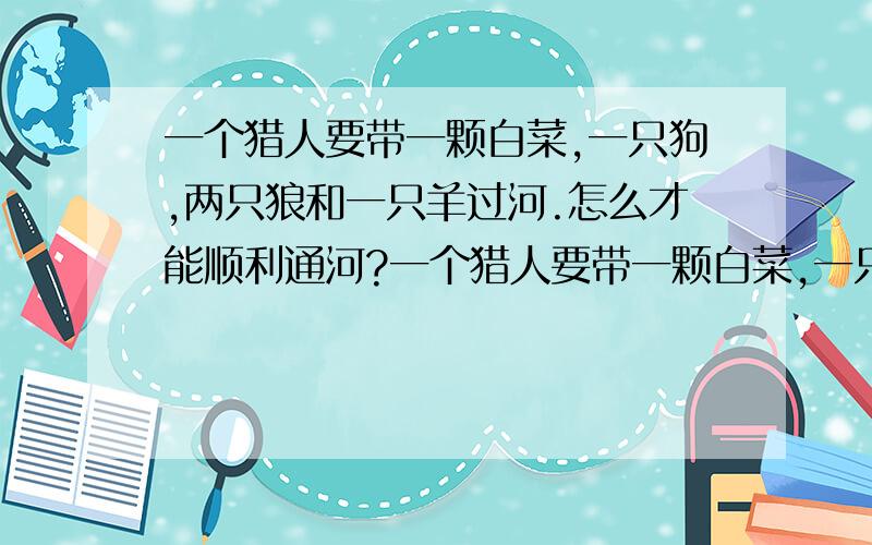 一个猎人要带一颗白菜,一只狗,两只狼和一只羊过河.怎么才能顺利通河?一个猎人要带一颗白菜,一只狗,两只狼和一只羊过河.小船只有3个位置,猎人每次最多只能送两样东西过河.先带谁呢?没