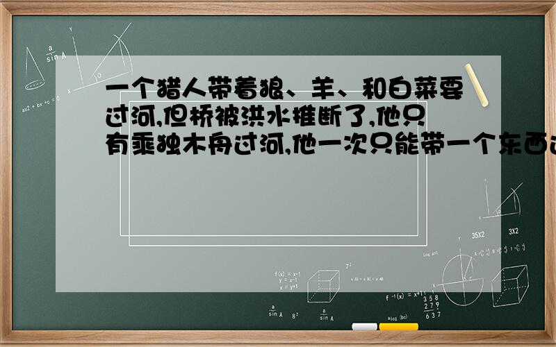 一个猎人带着狼、羊、和白菜要过河,但桥被洪水推断了,他只有乘独木舟过河,他一次只能带一个东西过去,他要分几次才能运完?（过河后所有的东西都要完好无损）