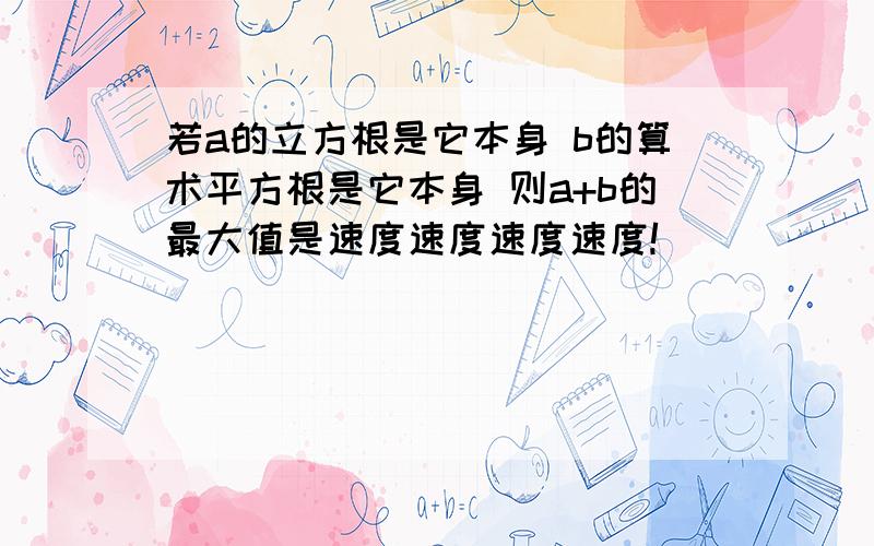 若a的立方根是它本身 b的算术平方根是它本身 则a+b的最大值是速度速度速度速度!