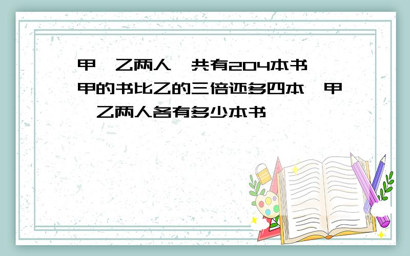 甲,乙两人一共有204本书,甲的书比乙的三倍还多四本,甲,乙两人各有多少本书