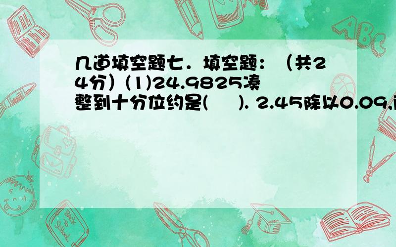 几道填空题七．填空题：（共24分）(1)24.9825凑整到十分位约是(     ). 2.45除以0.09,商取整数时,余数是(      ).(2)在括号里填上＜、＞或＝. 1.02÷0.3（      ）1.02           2.4÷0.4（    ）2.4÷0.5  (3)一个