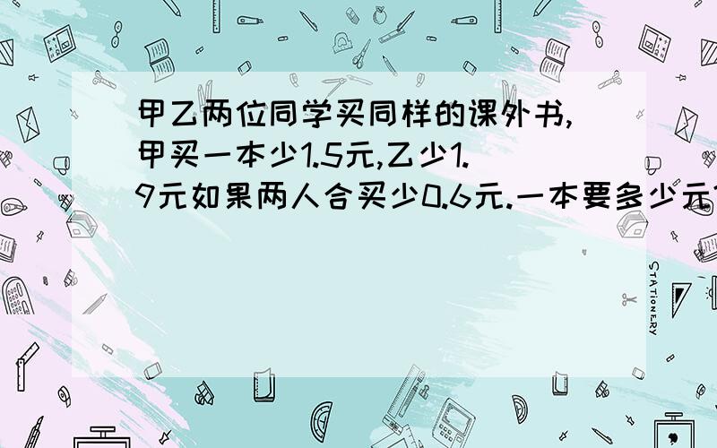 甲乙两位同学买同样的课外书,甲买一本少1.5元,乙少1.9元如果两人合买少0.6元.一本要多少元?